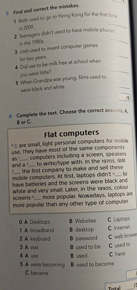 75
5 Find and correct the mistakes.
_
1 Beth used to go to Hong Kong for the first time
in 2009.
_
2 Teenagers didn't used to have mobile phones
in the 1980s.
_
3 Josh used to invent computer games
for two years.
_
4 Did use to be milk free at school when
you were little?
5 When Grandpa was young, films used to
were black and white.
/5
6 Complete the text. Choose the correct answers, A,
B or C.
Flat computers
are small, light personal computers for mobile
use. They have most of the same components
as computers including a screen, speakers
and_ a^2 _ to write/type with. In the 1970s, IBM
3 the first company to make and sell these 
mobile computers. At first, laptops didn't _to
have batteries and the screens were black and
white and very small. Later, in the 1990s, colour
screens _more popular. Nowadays, laptops are
more popular than any other type of computer.
A Desktops B Websites C Laptops
1 A broadband B desktop C Internet
2 A keyboard B password C web browse
3 A was B used to be C used to
4 A use B used C have
5 A were becoming B used to become
C became
Total _