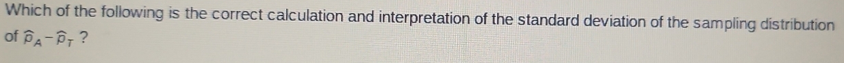 Which of the following is the correct calculation and interpretation of the standard deviation of the sampling distribution 
of widehat p_A-widehat p_T ?