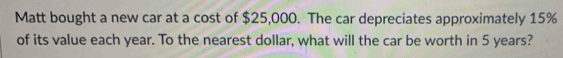 Matt bought a new car at a cost of $25,000. The car depreciates approximately 15%
of its value each year. To the nearest dollar, what will the car be worth in 5 years?