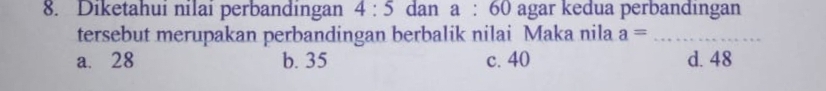 Diketahui nilai perbandingan 4:5 dan a:60 agar kedua perbandingan
tersebut merupakan perbandingan berbalik nilai Maka nila a= _
a. 28 b. 35 c. 40 d. 48