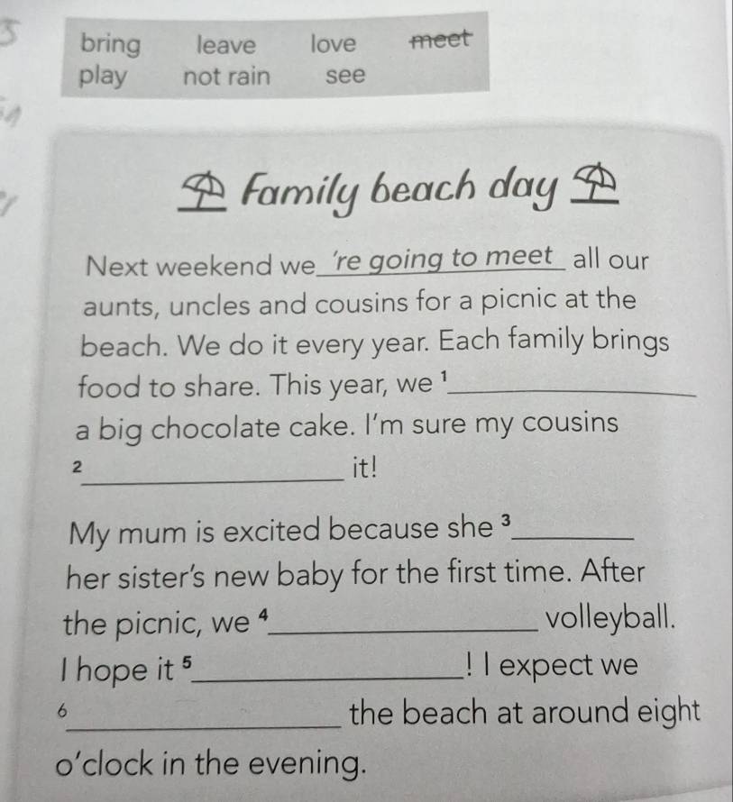 Family beach day 
Next weekend we_ ’re going to meet_ all our 
aunts, uncles and cousins for a picnic at the 
beach. We do it every year. Each family brings 
food to share. This year, we !_ 
a big chocolate cake. I’m sure my cousins 
_ 
2 it! 
My mum is excited because she ³_ 
her sister's new baby for the first time. After 
the picnic, we _volleyball. 
I hope it _! I expect we 
6 
_the beach at around eight 
o’clock in the evening.