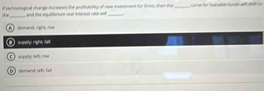 If technological change increases the profitability of new investment for firms, shen the_ suoie for loanable funds ae snlh ap
the_ and the equilibrium real interest rate will_
A demand; right; rise
B supply; right; fall
C) supply; left; rise
D demand; left; fall