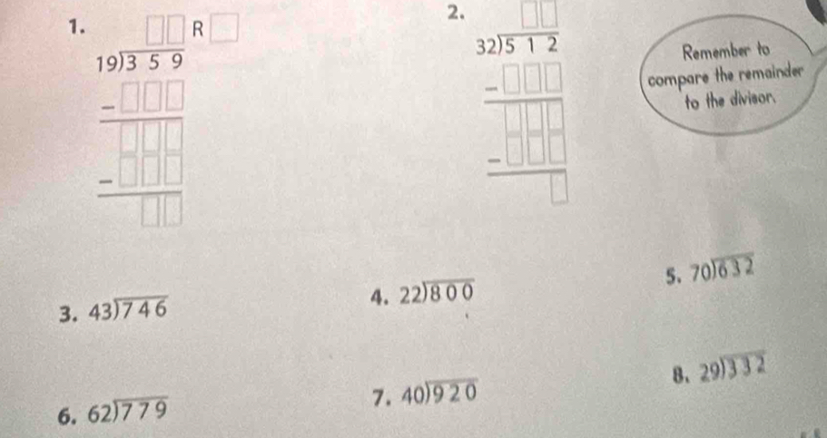 frac beginarrayr 105frac 1endarray 3endarray frac 1□ □  -□ □ □  hline  -□  □  hline □  □ endarray  
Remember to 
2. beginarrayr 32encloselongdiv 251□ □  -□ □  hline □ □ □  -□ □ □  hline □ endarray compare the remainder 
to the divisor. 
5. beginarrayr 70encloselongdiv 632endarray
3. beginarrayr 43encloselongdiv 746endarray
4. beginarrayr 22encloselongdiv 800endarray
6. beginarrayr 62encloselongdiv 779endarray 8. beginarrayr 29encloselongdiv 332endarray
7. beginarrayr 40encloselongdiv 920endarray