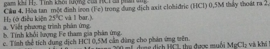 gam khí H_2 Tỉnh khôi lượng của HCI đã phân tng: 
Câu 4. Hòa tan một đinh iron (Fe) trong dung dịch axit clohiđric (HCl) 0,5M thấy thoát ra 2,
H_2 (ở điều kiện 25°C và 1 bar.). 
a. Viết phương trình phản ứng. 
b. Tính khối lượng Fe tham gia phản ứng. 
c. Tính thể tích dung dịch HCl 0,5M cần dùng cho phản ứng trên.
00 mL dụng dịch HCl, thu được muối MgCl_2 và khí l