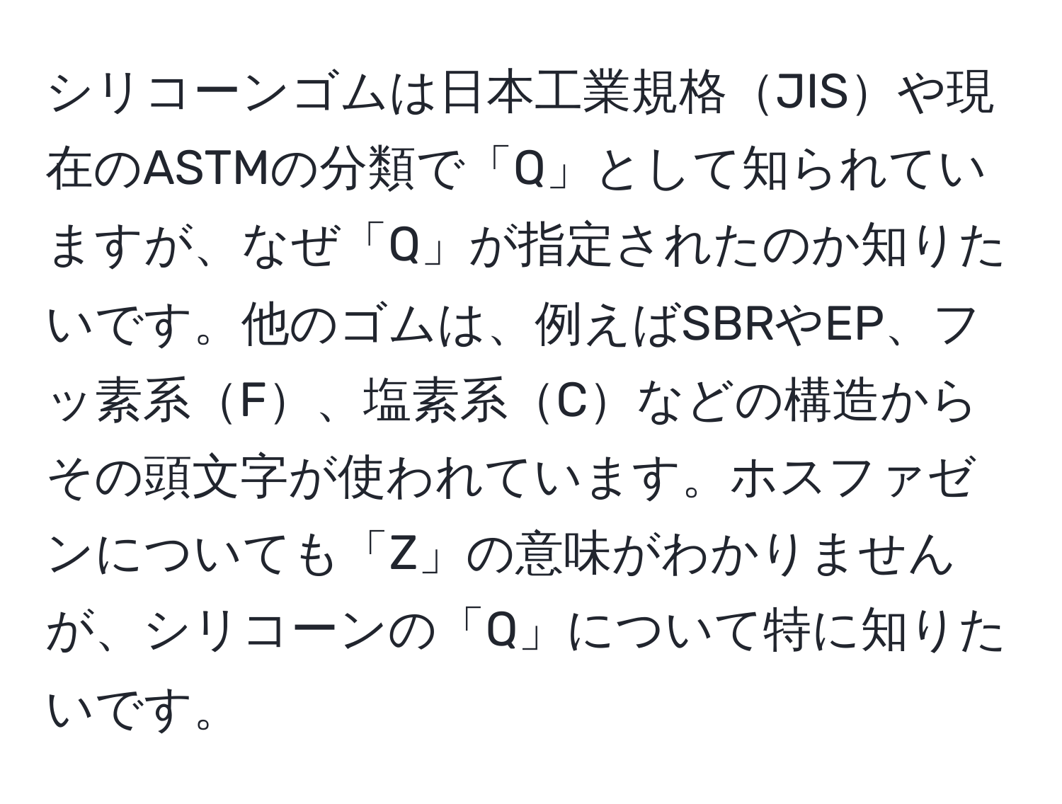 シリコーンゴムは日本工業規格JISや現在のASTMの分類で「Q」として知られていますが、なぜ「Q」が指定されたのか知りたいです。他のゴムは、例えばSBRやEP、フッ素系F、塩素系Cなどの構造からその頭文字が使われています。ホスファゼンについても「Z」の意味がわかりませんが、シリコーンの「Q」について特に知りたいです。