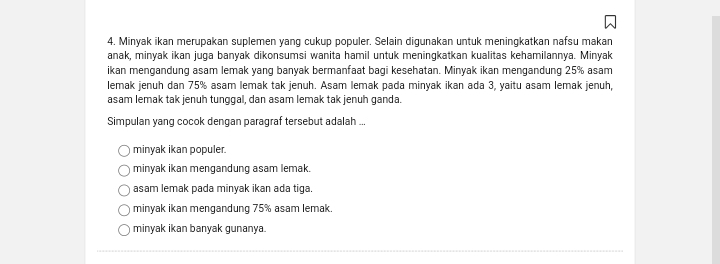 Minyak ikan merupakan suplemen yang cukup populer. Selain digunakan untuk meningkatkan nafsu makan
anak, minyak ikan juga banyak dikonsumsi wanita hamil untuk meningkatkan kualitas kehamilannya. Minyak
ikan mengandung asam lemak yang banyak bermanfaat bagi kesehatan. Minyak ikan mengandung 25% asam
lemak jenuh dan 75% asam lemak tak jenuh. Asam lemak pada minyak ikan ada 3, yaitu asam lemak jenuh,
asam lemak tak jenuh tunggal, dan asam lemak tak jenuh ganda.
Simpulan yang cocok dengan paragraf tersebut adalah ..
minyak ikan populer.
minyak ikan mengandung asam lemak.
asam lemak pada minyak ikan ada tiga.
minyak ikan mengandung 75% asam lemak.
minyak ikan banyak gunanya.