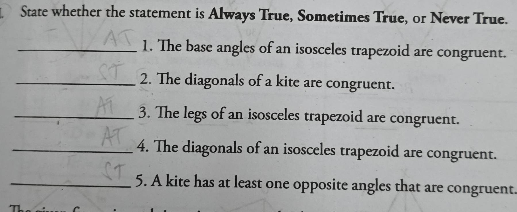 State whether the statement is Always True, Sometimes True, or Never True. 
_1. The base angles of an isosceles trapezoid are congruent. 
_2. The diagonals of a kite are congruent. 
_3. The legs of an isosceles trapezoid are congruent. 
_4. The diagonals of an isosceles trapezoid are congruent. 
_5. A kite has at least one opposite angles that are congruent.