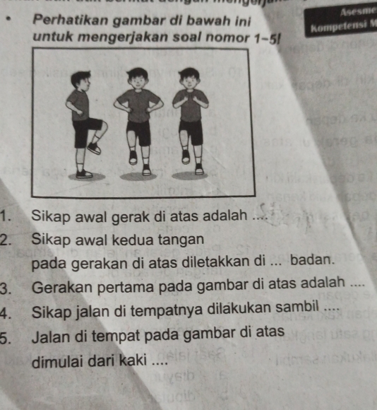 Asesme 
Perhatikan gambar di bawah ini 
Kompetensi M 
untuk mengerjakan soal nomor 1-5!
1. Sikap awal gerak di atas adalah 
2. Sikap awal kedua tangan 
pada gerakan di atas diletakkan di ... badan. 
3. Gerakan pertama pada gambar di atas adalah .... 
4. Sikap jalan di tempatnya dilakukan sambil .... 
5. Jalan di tempat pada gambar di atas 
dimulai dari kaki ....