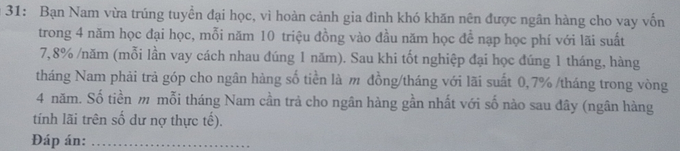 31: Bạn Nam vừa trúng tuyển đại học, vì hoàn cảnh gia đình khó khăn nên được ngân hàng cho vay vốn 
trong 4 năm học đại học, mỗi năm 10 triệu đồng vào đầu năm học để nạp học phí với lãi suất
7,8% /năm (mỗi lần vay cách nhau đúng 1 năm). Sau khi tốt nghiệp đại học đúng 1 tháng, hàng 
tháng Nam phải trả góp cho ngân hàng số tiền là m đồng/tháng với lãi suất 0,7% /tháng trong vòng
4 năm. Số tiền m mỗi tháng Nam cần trả cho ngân hàng gần nhất với số nào sau đây (ngân hàng 
tính lãi trên số dư nợ thực tế). 
Đáp án:_