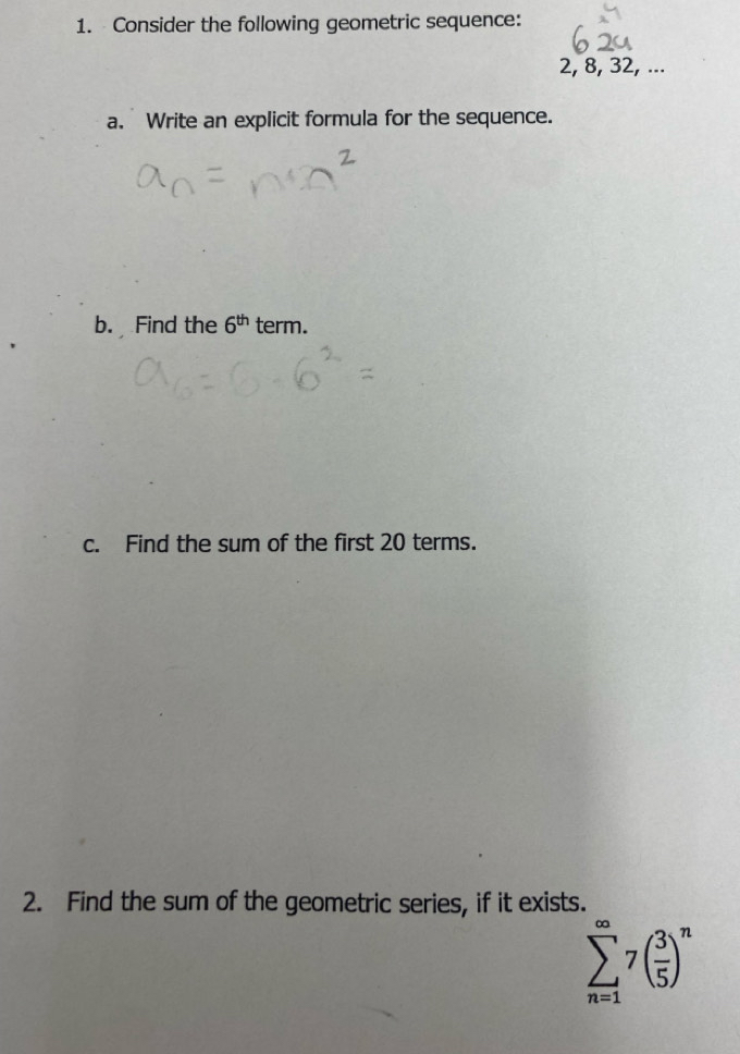 Consider the following geometric sequence:
2, 8, 32, ... 
a. Write an explicit formula for the sequence. 
b. Find the 6^(th) term. 
c. Find the sum of the first 20 terms. 
2. Find the sum of the geometric series, if it exists.
sumlimits _(n=1)^(∈fty)7( 3/5 )^n