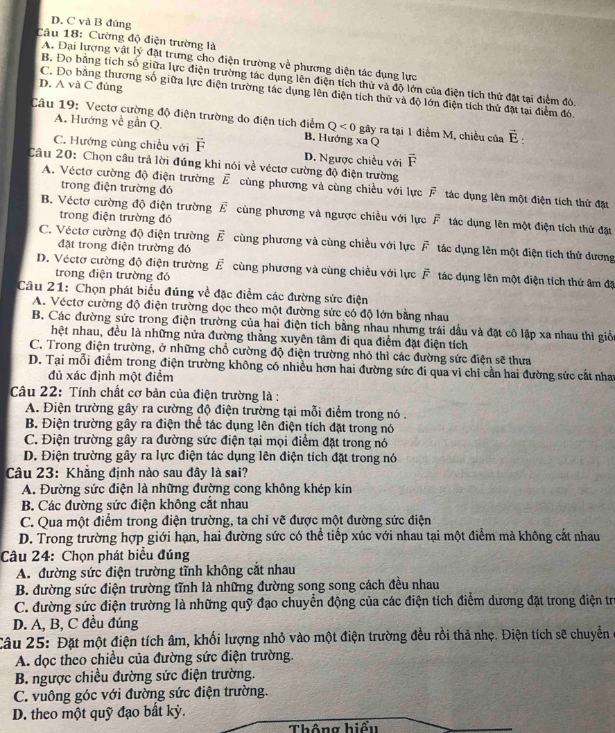 D. C và B đúng
Câu 18: Cường độ điện trường là
A. Đại lượng vật lý đặt trưng cho điện trường về phương diện tác dụng lực
B. Đo bằng tích số giữa lực điện trường tác dụng lên điện tích thử và độ lớn của điện tích thử đặt tại điểm đó.
D. A và C đúng
C. Đo bằng thương số giữa lực điện trường tác dụng lên điện tích thử và độ lớn điện tích thử đặt tại điểm đó.
Câu 19: Vectơ cường độ điện trường do điện tích điểm Q<0</tex> gây ra tại 1 điểm M, chiều của vector E:
A. Hướng về gần Q.
B. Hướng x C
C. Hướng cùng chiều với vector F D. Ngược chiều với vector F
Câu 20: Chọn câu trả lời đúng khi nói về véctơ cường độ điện trường
A. Véctơ cường độ điện trường vector E cùng phương và cùng chiều với lực vector F_1 tác dụng lên một điện tích thử đặt
trong điện trường đó
B. Véctơ cường độ điện trường vector E cùng phương và ngược chiều với lực vector F tác dụng lên một điện tích thử đặt
trong điện trường đó
C. Véctơ cường độ điện trường vector E cùng phương và cùng chiều với lực F tác dụng lên một điện tích thử dương
đặt trong điện trường đó
D. Véctơ cường độ điện trường vector E cùng phương và cùng chiều với lực vector F tác dụng lên một điện tích thử âm đặ
trong điện trường đó
Câu 21: Chọn phát biểu đúng về đặc điểm các đường sức điện
A. Véctơ cường độ điện trường dọc theo một đường sức có độ lớn bằng nhau
B. Các đường sức trong điện trường của hai điện tích bằng nhau nhưng trái dấu và đặt cô lập xa nhau thì giố
hệt nhau, đều là những nửa đường thằng xuyên tâm đi qua điểm đặt điện tích
C. Trong điện trường, ở những chỗ cường độ điện trường nhỏ thì các đường sức điện sẽ thưa
D. Tại mỗi điểm trong điện trường không có nhiều hơn hai đường sức đi qua vì chỉ cần hai đường sức cắt nha
đủ xác định một điểm
Câu 22: Tính chất cơ bản của điện trường là :
A. Điện trường gây ra cường độ điện trường tại mỗi điểm trong nó .
B. Điện trường gây ra điện thể tác dụng lên điện tích đặt trong nó
C. Điện trường gây ra đường sức điện tại mọi điểm đặt trong nó
D. Điện trường gây ra lực điện tác dụng lên điện tích đặt trong nó
Câu 23: Khẳng định nào sau đây là sai?
A. Đường sức điện là những đường cong không khép kín
B. Các đường sức điện không cắt nhau
C. Qua một điểm trong điện trường, ta chỉ vẽ được một đường sức điện
D. Trong trường hợp giới hạn, hai đường sức có thể tiếp xúc với nhau tại một điểm mà không cắt nhau
Câu 24: Chọn phát biểu đúng
A. đường sức điện trường tĩnh không cắt nhau
B. đường sức điện trường tĩnh là những đường song song cách đều nhau
C. đường sức điện trường là những quỹ đạo chuyển động của các điện tích điểm dương đặt trong điện trị
D. A, B, C đều đúng
Câu 25: Đặt một điện tích âm, khối lượng nhỏ vào một điện trường đều rồi thả nhẹ. Điện tích sẽ chuyển
A. dọc theo chiều của đường sức điện trường.
B. ngược chiều đường sức điện trường.
C. vuông góc với đường sức điện trường.
D. theo một quỹ đạo bất kỳ.
Thông hiểu