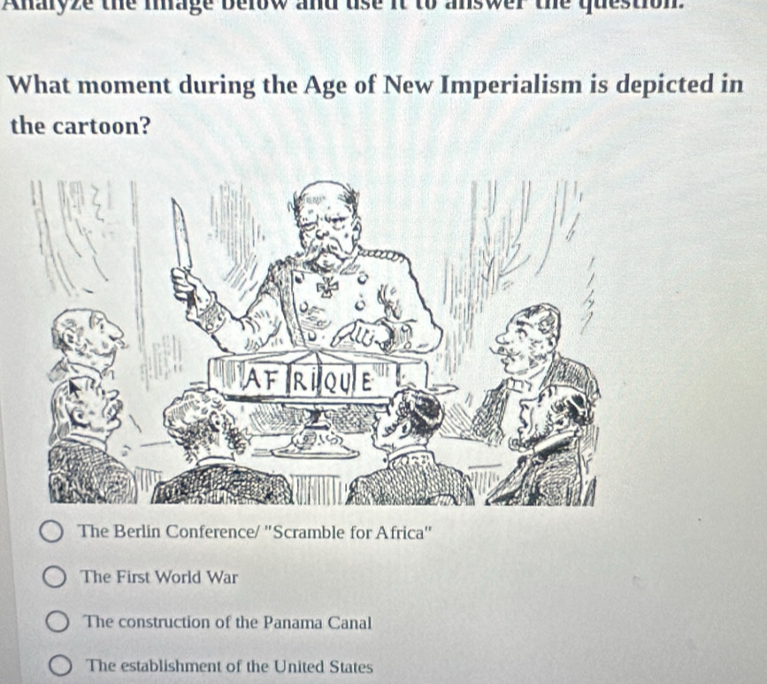 Anaryze the mage Delow and use it to answer the question.
What moment during the Age of New Imperialism is depicted in
the cartoon?
The Berlin Conference/ 'Scramble for Africa'
The First World War
The construction of the Panama Canal
The establishment of the United States