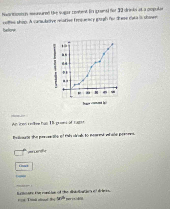 Nutritionists measured the sugar content (in grams) for 32 drinks as a popular 
coffee shop. A cumulative relative frequency graph for these data is shown 
below 
c 
An iced coffee has 15 grams of sugar. 
Estimate the percentile of this drink to nearest whole percent. 
percentile 
Chack 
Eugano 
+30b(e% ) 
Estimate the median of the distribution of drinks. 
Hlot, Think about the 50^(th) percentile