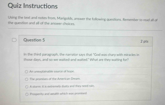 Quiz Instructions
Using the text and notes from, Marigolds, answer the following questions. Remember to read all of
the question and all of the answer choices.
Question 5 2 pts
In the third paragraph, the narrator says that "God was chary with miracles in
those days, and so we waited-and waited." What are they waiting for?
An unexplainable source of hope.
The promises of the American Dream.
A storm; it is extremely dusty and they need rain.
Prosperity and wealth which was promised.