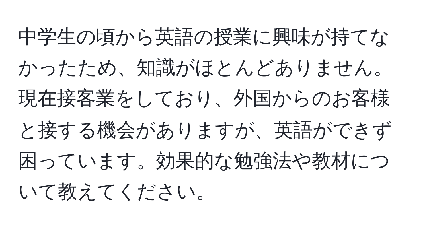 中学生の頃から英語の授業に興味が持てなかったため、知識がほとんどありません。現在接客業をしており、外国からのお客様と接する機会がありますが、英語ができず困っています。効果的な勉強法や教材について教えてください。