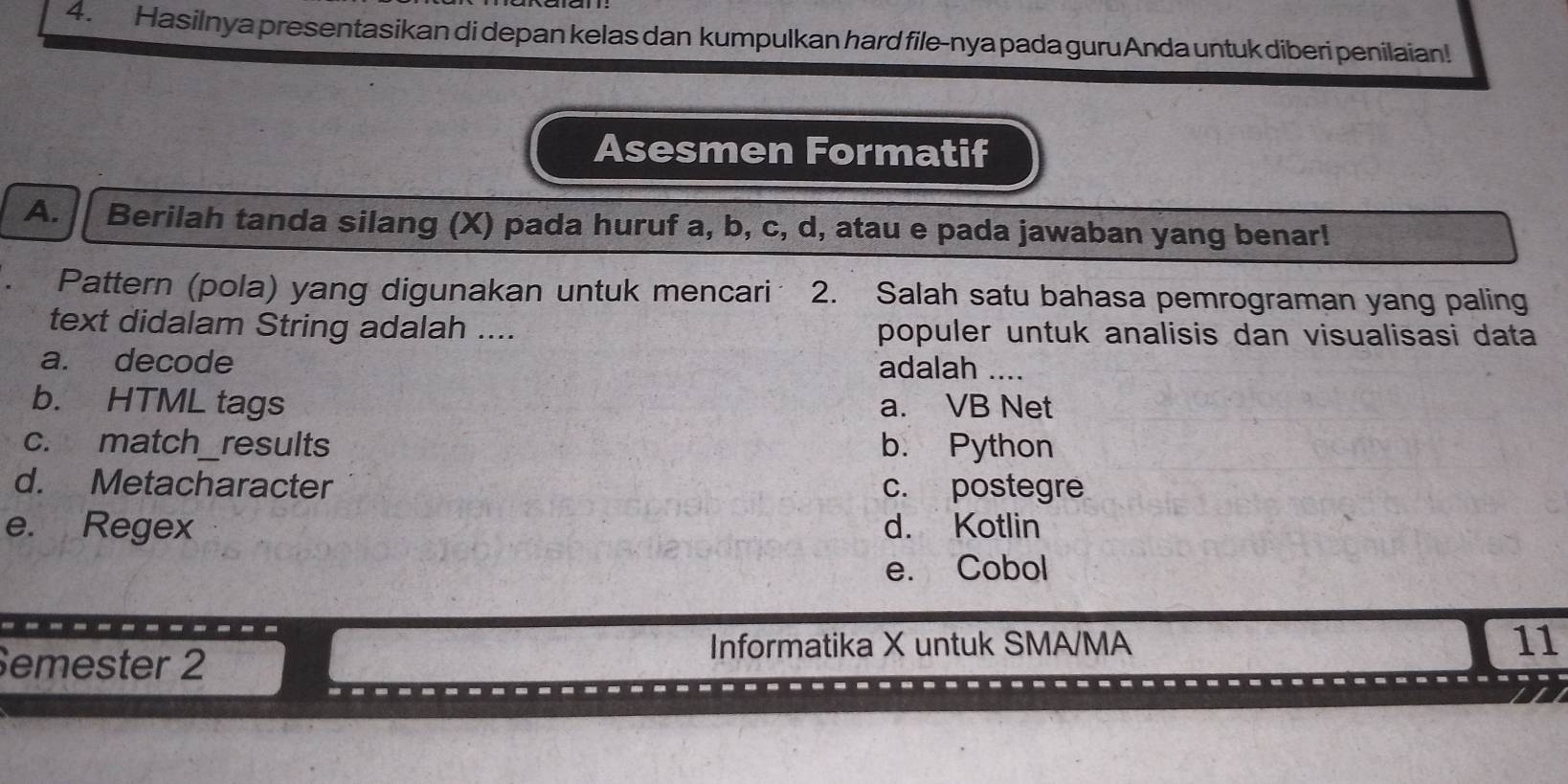 Hasilnya presentasikan di depan kelas dan kumpulkan hard file-nya pada guru Anda untuk diberi penilaian!
Asesmen Formatif
A. Berilah tanda silang (X) pada huruf a, b, c, d, atau e pada jawaban yang benar!
Pattern (pola) yang digunakan untuk mencari 2. Salah satu bahasa pemrograman yang paling
text didalam String adalah .... populer untuk analisis dan visualisasi data
a. decode
adalah ....
b. HTML tags a. VB Net
c. match_results b. Python
d. Metacharacter c. postegre
e. Regex d. Kotlin
e. Cobol
Semester 2
Informatika X untuk SMA/MA 11