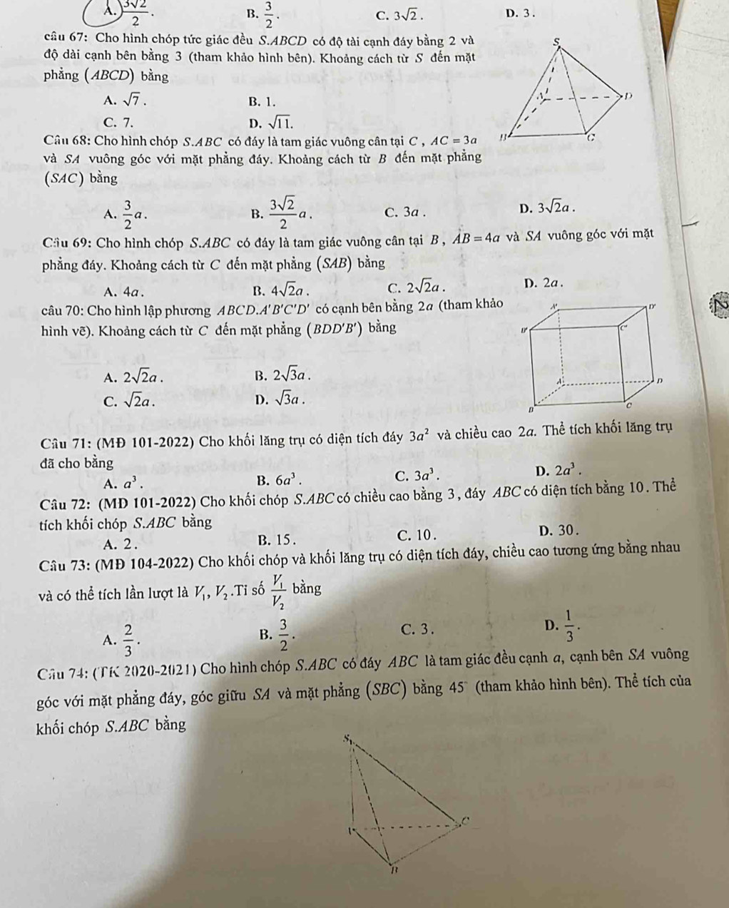 A. ) 3sqrt(2)/2 .  3/2 . D. 3 .
B.
C. 3sqrt(2).
câu 67: Cho hình chóp tức giác đều S.ABCD có độ tài cạnh đáy bằng 2 và
độ dài cạnh bên bằng 3 (tham khảo hình bên). Khoảng cách từ S đến mặt
phẳng (ABCD) bằng
A. sqrt(7). B. 1.
C. 7. D. sqrt(11).
Câu 68: Cho hình chóp S.ABC có đáy là tam giác vuông cân tại C , AC=3a
và SA vuông góc với mặt phẳng đáy. Khoảng cách từ B đến mặt phẳng
(SAC) bằng
A.  3/2 a.  3sqrt(2)/2 a. C. 3a .
B.
D. 3sqrt(2)a.
Cầu 69: Cho hình chóp S.ABC có đáy là tam giác vuông cân tại B , AB=4a và SA vuông góc với mặt
phẳng đáy. Khoảng cách từ C đến mặt phẳng (SAB) bằng
A. 4a . B. 4sqrt(2)a. C. 2sqrt(2)a. D. 2a .
câu 70: Cho hình lập phương ABCD.A' 3'C'D' có cạnh bên bằng 2ª (tham khảo
hình vẽ). Khoảng cách từ C đến mặt phẳng (BDD'B') bằng
A. 2sqrt(2)a. B. 2sqrt(3)a.
C. sqrt(2)a. D. sqrt(3)a.
Câu 71: (MĐ 101-2022) Cho khối lăng trụ có diện tích đáy 3a^2 và chiều cao 2a. Thể tích khối lăng trụ
đã cho bằng
A. a^3. B. 6a^3.
C. 3a^3.
D. 2a^3.
Câu 72: (MD 101-2022) Cho khối chóp S.ABC có chiều cao bằng 3, đáy ABC có diện tích bằng 10. Thể
tích khối chóp S.ABC bằng
A. 2 . B. 15 . C. 10 . D. 30.
Câu 73: (MĐ 104-2022) Cho khối chóp và khối lăng trụ có diện tích đáy, chiều cao tương ứng bằng nhau
và có thể tích lần lượt là V_1,V_2.Ti số frac V_1V_2 bằng
A.  2/3 .  3/2 .
B.
C. 3 .
D.  1/3 .
Cầu 74: (TK 2020-2021) Cho hình chóp S.ABC có đáy ABC là tam giác đều cạnh a, cạnh bên SA vuông
góc với mặt phẳng đáy, góc giữu SA và mặt phẳng (SBC) bằng 45 (tham khảo hình bên). Thể tích của
khối chóp S.ABC bằng