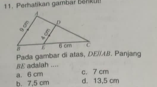 Perhatikan gambar berikul!
Pada gambar di atas, DE//AB. Panjang
BE adalah ....
a. 6 cm c. 7 cm
b. 7,5 cm d. 13,5 cm