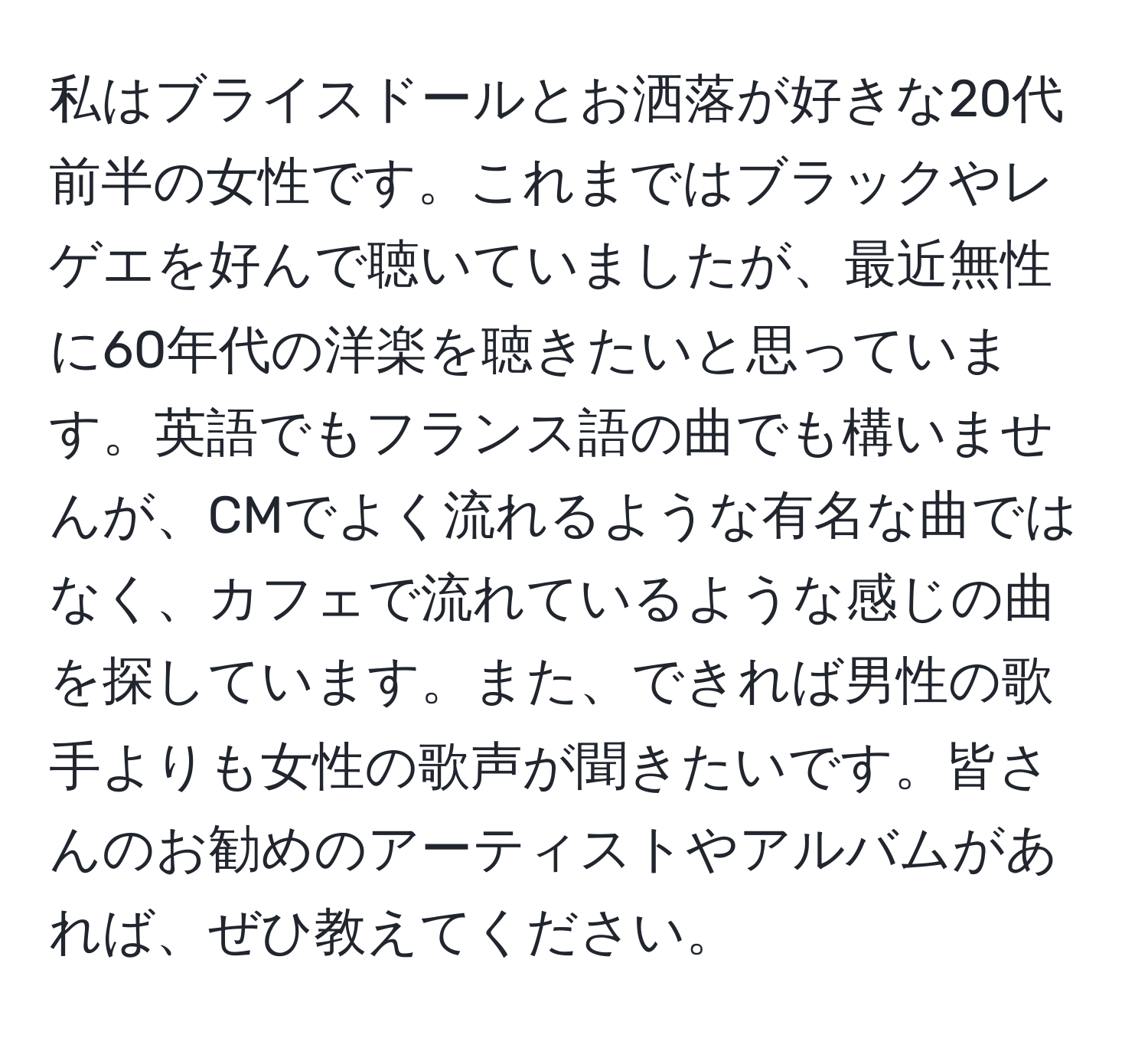 私はブライスドールとお洒落が好きな20代前半の女性です。これまではブラックやレゲエを好んで聴いていましたが、最近無性に60年代の洋楽を聴きたいと思っています。英語でもフランス語の曲でも構いませんが、CMでよく流れるような有名な曲ではなく、カフェで流れているような感じの曲を探しています。また、できれば男性の歌手よりも女性の歌声が聞きたいです。皆さんのお勧めのアーティストやアルバムがあれば、ぜひ教えてください。