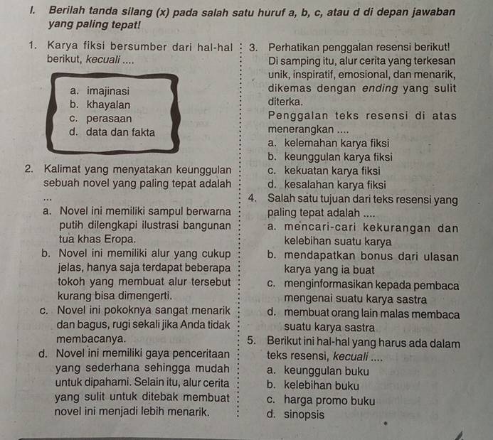 Berilah tanda silang (x) pada salah satu huruf a, b, c, atau d di depan jawaban
yang paling tepat!
1. Karya fiksi bersumber dari hal-hal 3. Perhatikan penggalan resensi berikut!
berikut, kecuali .... Di samping itu, alur cerita yang terkesan
unik, inspiratif, emosional, dan menarik,
a. imajinasi dikemas dengan ending yang sulit
b. khayalan diterka.
c. perasaan Penggalan teks resensi di atas
d. data dan fakta menerangkan ....
a. kelemahan karya fiksi
b. keunggulan karya fiksi
2. Kalimat yang menyatakan keunggulan c. kekuatan karya fiksi
sebuah novel yang paling tepat adalah d. kesalahan karya fiksi
4. Salah satu tujuan dari teks resensi yang
a. Novel ini memiliki sampul berwarna paling tepat adalah ....
putih dilengkapi ilustrasi bangunan a. mencari-cari kekurangan dan
tua khas Eropa. kelebihan suatu karya
b. Novel ini memiliki alur yang cukup b. mendapatkan bonus dari ulasan
jelas, hanya saja terdapat beberapa karya yang ia buat
tokoh yang membuat alur tersebut c. menginformasikan kepada pembaca
kurang bisa dimengerti. mengenai suatu karya sastra
c. Novel ini pokoknya sangat menarik d. membuat orang lain malas membaca
dan bagus, rugi sekali jika Anda tidak suatu karya sastra
membacanya. 5. Berikut ini hal-hal yang harus ada dalam
d. Novel ini memiliki gaya penceritaan teks resensi, kecuali ....
yang sederhana sehingga mudah a. keunggulan buku
untuk dipahami. Selain itu, alur cerita b. kelebihan buku
yang sulit untuk ditebak membuat c. harga promo buku
novel ini menjadi lebih menarik. d. sinopsis