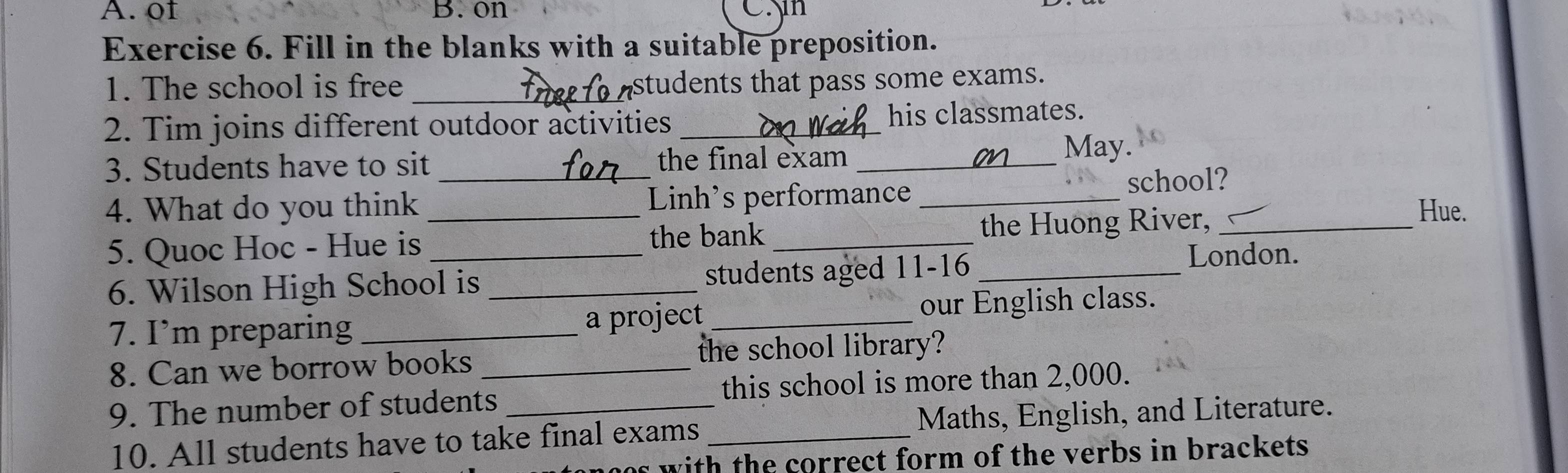 of B. on C.n 
Exercise 6. Fill in the blanks with a suitable preposition. 
1. The school is free _students that pass some exams. 
2. Tim joins different outdoor activities _his classmates. 
3. Students have to sit _the final exam_ 
May. 
4. What do you think _Linh's performance _school? 
the bank 
5. Quoc Hoc - Hue is __the Huong River,_ 
Hue. 
6. Wilson High School is _students aged 11 - 16 _ 
London. 
7. I’m preparing _a project _our English class. 
8. Can we borrow books the school library? 
9. The number of students_ _this school is more than 2,000. 
10. All students have to take final exams _Maths, English, and Literature. 
as with the correct form of the verbs in brackets .