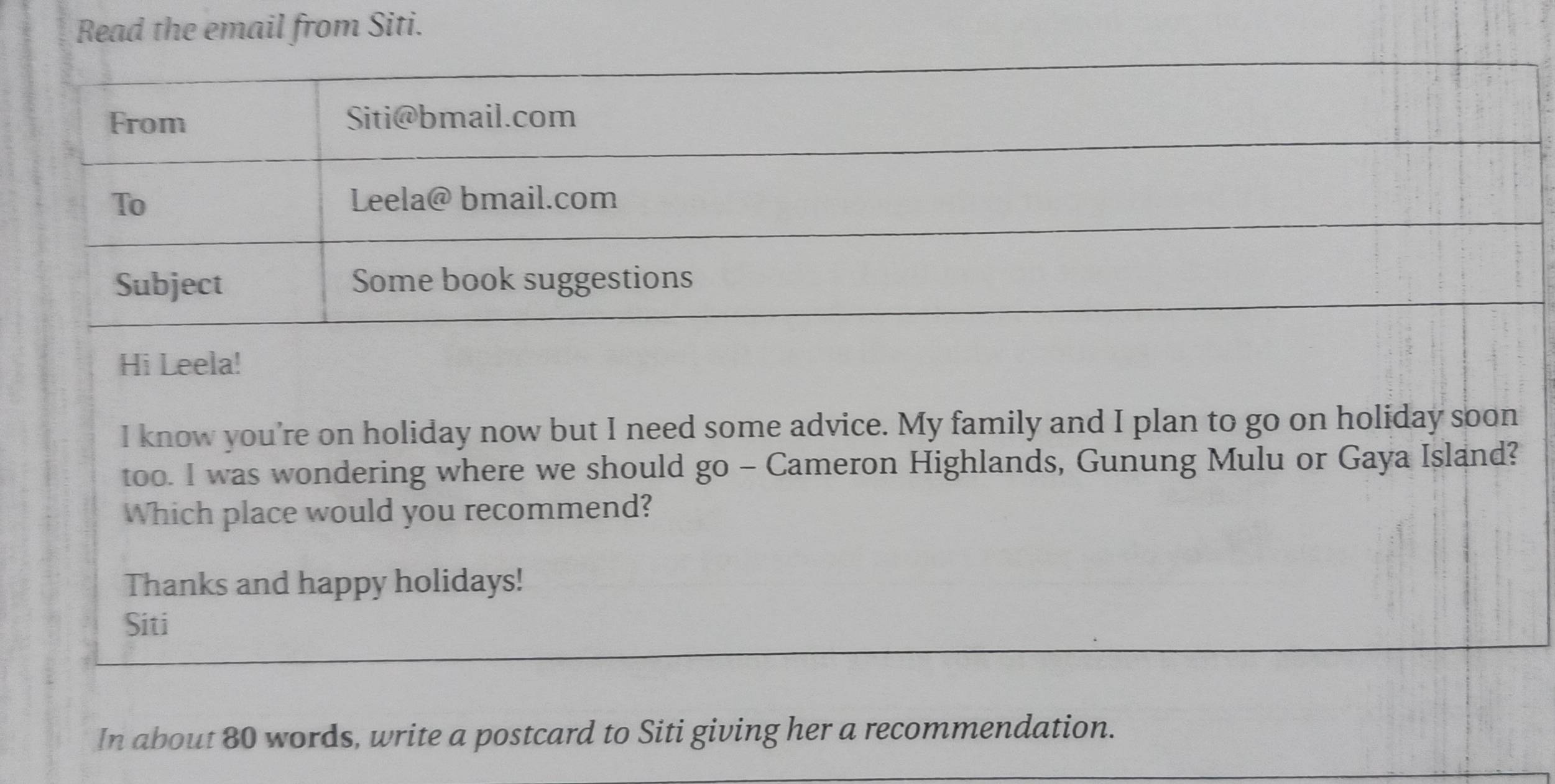 Read the email from Siti. 
I know you're on holiday now but I need some advice. My family and I plan to go on holiday soon 
too. I was wondering where we should go - Cameron Highlands, Gunung Mulu or Gaya Island? 
Which place would you recommend? 
Thanks and happy holidays! 
Siti 
In about 80 words, write a postcard to Siti giving her a recommendation.