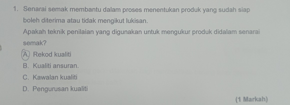 Senarai semak membantu dalam proses menentukan produk yang sudah siap
boleh diterima atau tidak mengikut lukisan.
Apakah teknik penilaian yang digunakan untuk mengukur produk didalam senarai
semak?
A Rekod kualiti
B. Kualiti ansuran.
C. Kawalan kualiti
D. Pengurusan kualiti
(1 Markah)