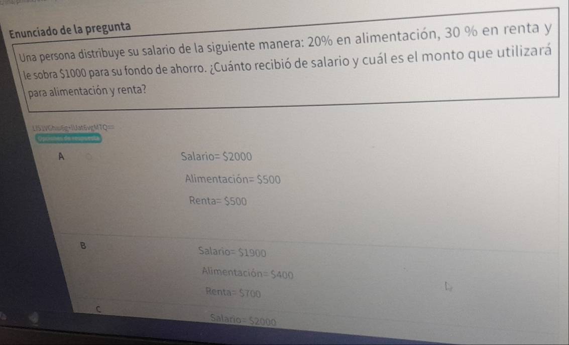 Enunciado de la pregunta
Una persona distribuye su salario de la siguiente manera: 20% en alimentación, 30 % en renta y
le sobra $1000 para su fondo de ahorro. ¿Cuánto recibió de salario y cuál es el monto que utilizará
para alimentación y renta?
LIS1VGhiu6g+|Uat5vgMTQ==
de ea pue
A Salario =$2000
Alimentación =$500
Renta =$500
B
Salario =$1900
Alimentación =$400
Renta =$700
C
Salario =52000