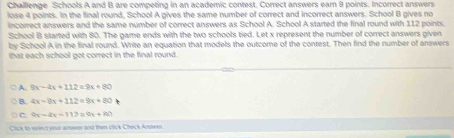 Challenge Schools A and B are competing in an academic contest. Correct answers earn 9 points. Incorrect answers
lose 4 points. In the final round, School A gives the same number of correct and incorrect answers. School B gives no
incorrect answers and the same number of correct answers as School A. School A started the final round with 112 points.
School B started with 80. The game ends with the two schools tied. Let x represent the number of correct answers given
by School A in the final round. Write an equation that models the outcome of the contest. Then find the number of answers
that each school got correct in the final round.
A. 9x-4x+112=8x+80
B. 4x-9x+112=9x+80
C 9x-4x-119=9x+80
Cick to salect your answver and then click Check Answer.