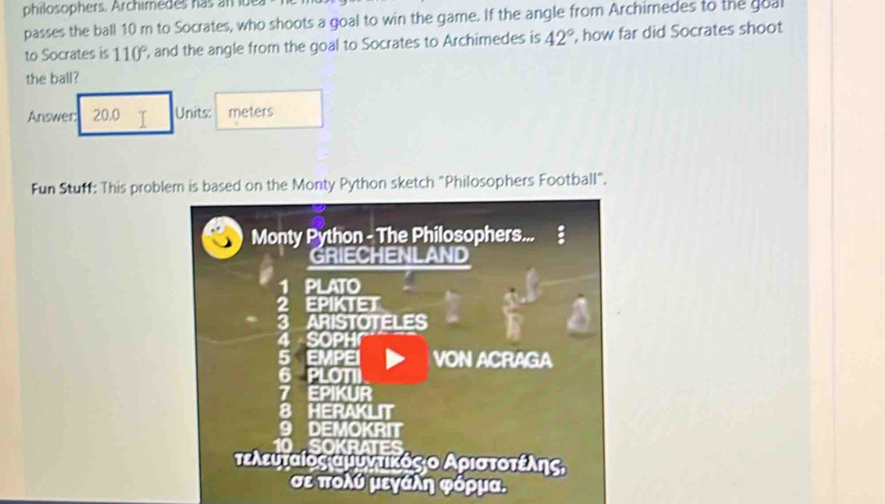 philosophers. Archimedes has an idea 
passes the ball 10 m to Socrates, who shoots a goal to win the game. If the angle from Archimedes to the goal 
to Socrates is 110° ', and the angle from the goal to Socrates to Archimedes is 42° , how far did Socrates shoot 
the ball? 
Answer: 20.0 T Units: meters
Fun Stuff: This problem is based on the Monty Python sketch "Philosophers Football". 
Monty Python - The Philosophers... 
GRIECHENLAND 
PLATO 
EPIKTET 
ARISTOTELES 
SOPH 
EMPEI VON ACRAGA 
PLOTI 
= PIKUR 
ERAKLIT 
DEMOKRIT 
τελευταίος αμυντικόςιο Αριστοτεέίλης 
σε πολύ μεγάλη φόρμα.