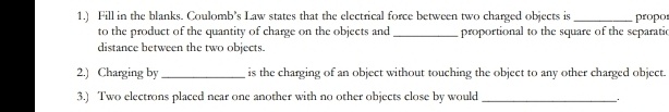 1.) Fill in the blanks. Coulomb’s Law states that the electrical force between two charged objects is_ propo 
to the product of the quantity of charge on the objects and _proportional to the square of the separatic 
distance between the two objects. 
2.) Charging by_ is the charging of an object without touching the object to any other charged object. 
3.) Two electrons placed near one another with no other objects close by would_