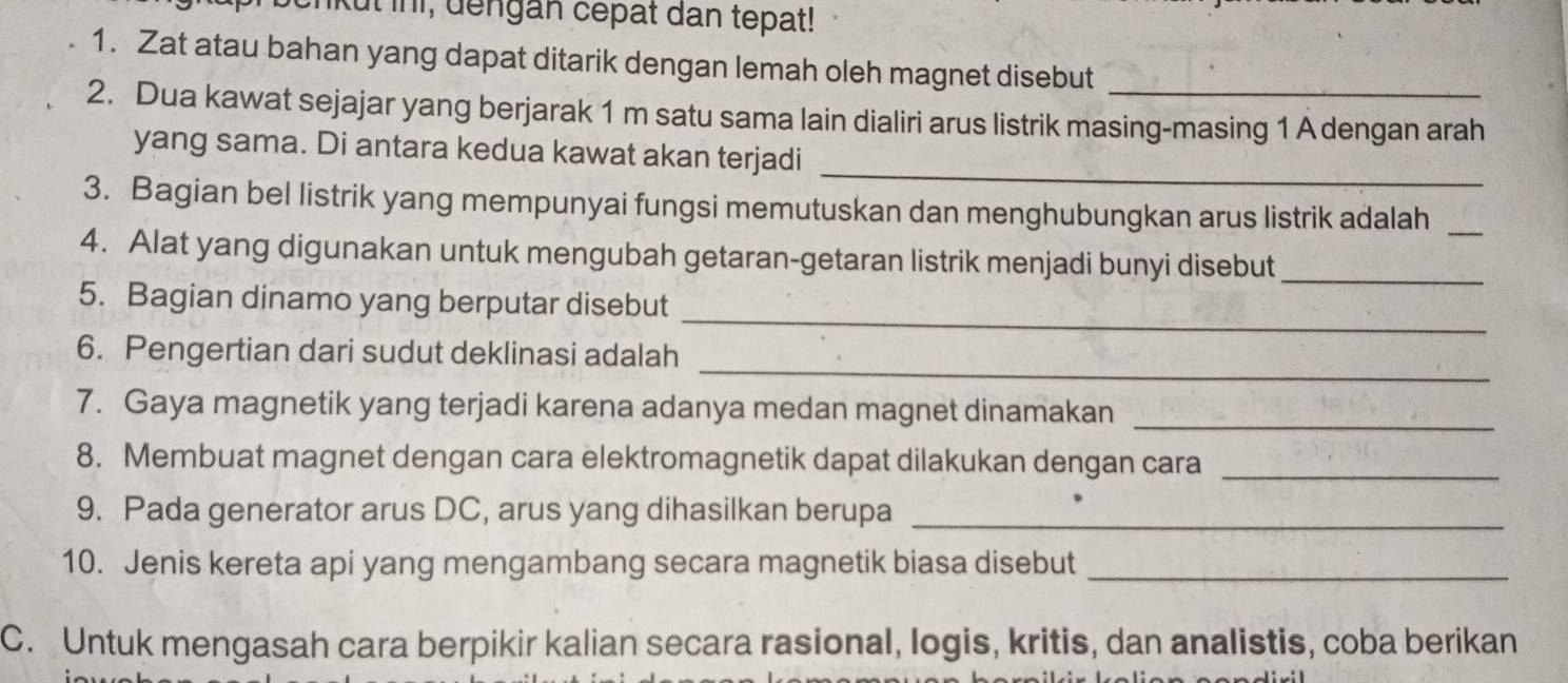 ut ini, dengan cepat dan tepat! 
1. Zat atau bahan yang dapat ditarik dengan lemah oleh magnet disebut 
2. Dua kawat sejajar yang berjarak 1 m satu sama lain dialiri arus listrik masing-masing 1 A dengan arah 
_ 
yang sama. Di antara kedua kawat akan terjadi 
3. Bagian bel listrik yang mempunyai fungsi memutuskan dan menghubungkan arus listrik adalah_ 
4. Alat yang digunakan untuk mengubah getaran-getaran listrik menjadi bunyi disebut_ 
_ 
5. Bagian dinamo yang berputar disebut 
_ 
6. Pengertian dari sudut deklinasi adalah 
7. Gaya magnetik yang terjadi karena adanya medan magnet dinamakan_ 
8. Membuat magnet dengan cara elektromagnetik dapat dilakukan dengan cara_ 
9. Pada generator arus DC, arus yang dihasilkan berupa_ 
10. Jenis kereta api yang mengambang secara magnetik biasa disebut_ 
C. Untuk mengasah cara berpikir kalian secara rasional, logis, kritis, dan analistis, coba berikan