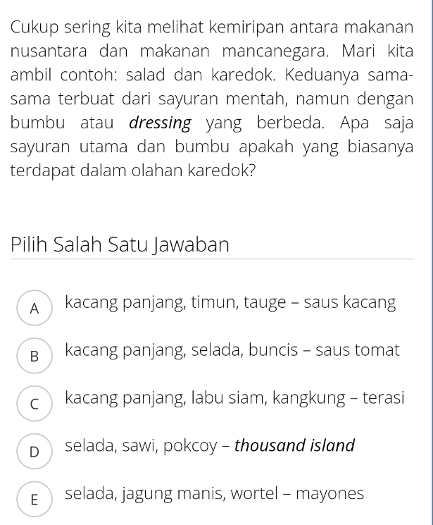 Cukup sering kita melihat kemiripan antara makanan
nusantara dan makanan mancanegara. Mari kita
ambil contoh: salad dan karedok. Keduanya sama-
sama terbuat dari sayuran mentah, namun dengan
bumbu atau dressing yang berbeda. Apa saja
sayuran utama dan bumbu apakah yang biasanya
terdapat dalam olahan karedok?
Pilih Salah Satu Jawaban
A kacang panjang, timun, tauge - saus kacang
B kacang panjang, selada, buncis - saus tomat
c kacang panjang, labu siam, kangkung - terasi
D selada, sawi, pokcoy - thousand island
E selada, jagung manis, wortel - mayones