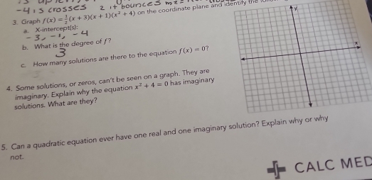 Graph f(x)= 1/2 (x+3)(x+1)(x^2+4) on the coordinate plane and identify the 
a. X-intercept(s)
b. What is the degree of f?
c. How many solutions are there to the equation f(x)=0
4. Some solutions, or zeros, can't be seen on a graph. They are has imaginary x^2+4=0
imaginary. Explain why the equation
solutions. What are they?
5. Can a quadratic equation ever have one real and one imaginary solution? Explain
not.
CALC MED