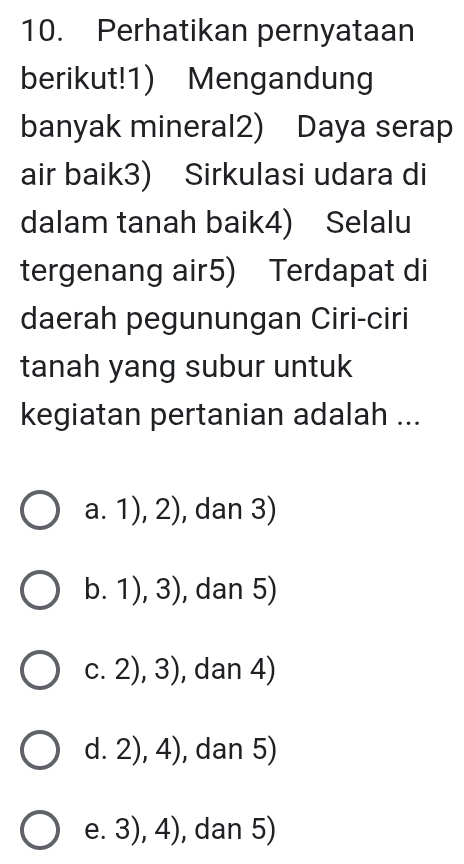 Perhatikan pernyataan
berikut!1) Mengandung
banyak mineral2) Daya serap
air baik3) Sirkulasi udara di
dalam tanah baik4) Selalu
tergenang air5) Terdapat di
daerah pegunungan Ciri-ciri
tanah yang subur untuk
kegiatan pertanian adalah ...
a. 1),2) , dan 3)
b. 1),3) , dan 5)
C. 2),3) , dan 4)
d. 2), 4), dan 5)
e. 3), 4), dan 5)