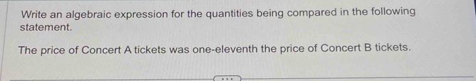 Write an algebraic expression for the quantities being compared in the following 
statement. 
The price of Concert A tickets was one-eleventh the price of Concert B tickets.