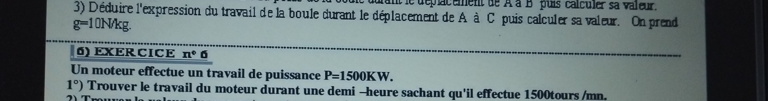 uuant le déplacement de À à B puis calculer sa valeur. 
3) Déduire l'expression du travail de la boule durant le déplacement de A à C puis calculer sa valeur. On prend
g=1 10N/kg. 
6) EXERCICE n° 6 
Un moteur effectue un travail de puissance P=1500KW.
1°) Trouver le travail du moteur durant une demi -heure sachant qu'il effectue 1500tours /mn.