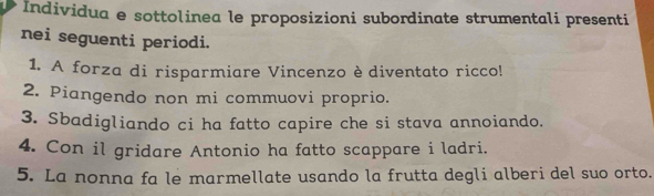 Individua e sottolinea le proposizioni subordinate strumentali presenti 
nei seguenti periodi. 
1. A forza di risparmiare Vincenzo èdiventato ricco! 
2. Piangendo non mi commuovi proprio. 
3. Sbadigliando ci ha fatto capire che si stava annoiando. 
4. Con il gridare Antonio ha fatto scappare i ladri. 
5. La nonna fa le marmellate usando la frutta degli alberi del suo orto.