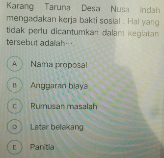 Karang Taruna Desa Nusa Indah
mengadakan kerja bakti sosial . Hal yang
tidak perlu dicantumkan dalam kegiatan
tersebut adalah….
A  Nama proposal
B  Anggaran biaya
c  Rumusan masalah
D Latar belakang
E Panitia