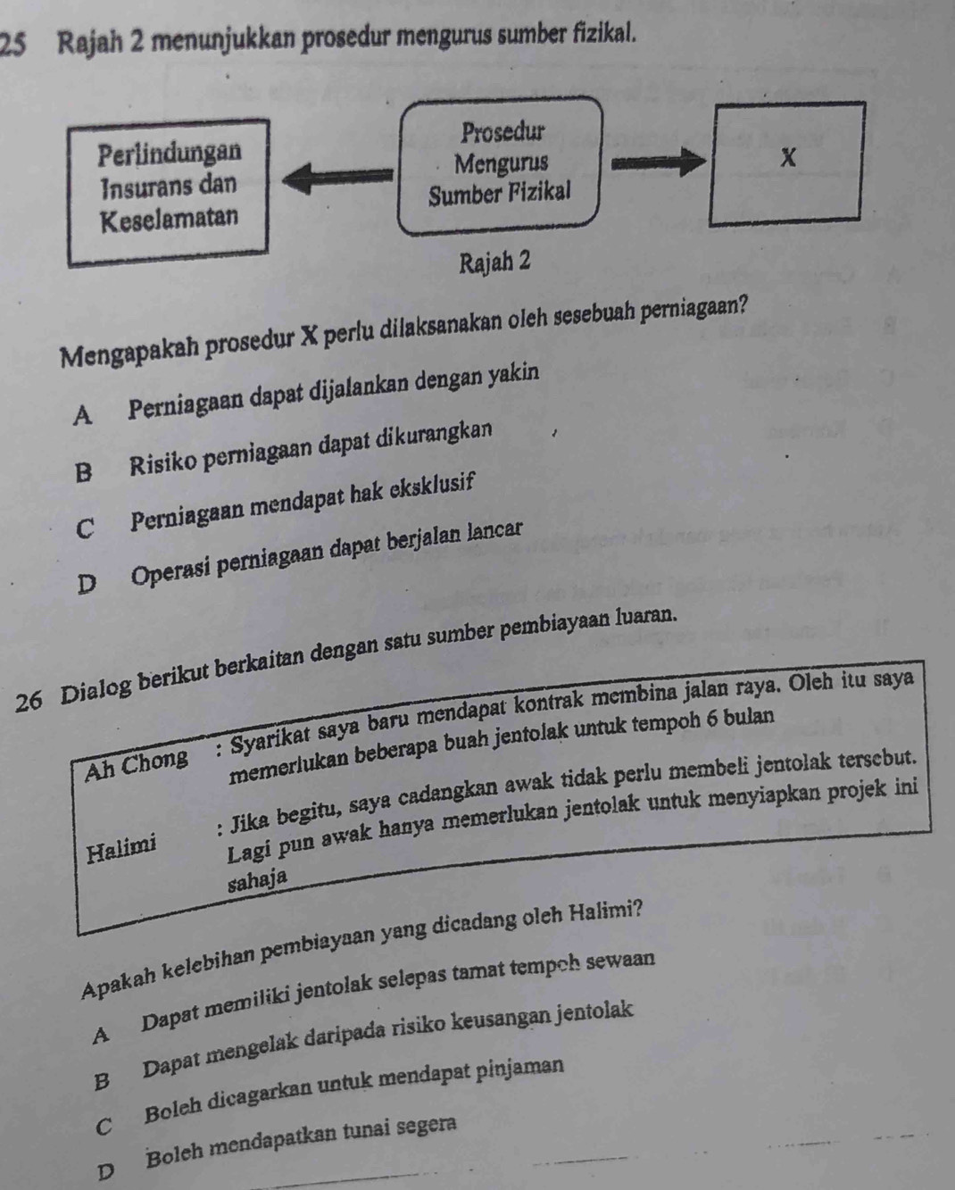 Rajah 2 menunjukkan prosedur mengurus sumber fizikal.
Prosedur
Perlindungan
Mengurus
Insurans dan
Sumber Fizikal
Keselamatan
Rajah 2
Mengapakah prosedur X perlu dilaksanakan oleh sesebuah perniagaan?
A Perniagaan dapat dijalankan dengan yakin
B Risiko perniagaan dapat dikurangkan
C Perniagaan mendapat hak eksklusif
D Operasi perniagaan dapat berjalan lancar
26 Dialog berikut berkaitan dengan satu sumber pembiayaan luaran.
Ah Chong'' : Syarikat saya baru mendapat kontrak membina jalan raya. Oleh itu saya
memerlukan beberapa buah jentolak untuk tempoh 6 bulan
: Jika begitu, saya cadangkan awak tidak perlu membeli jentolak tersebut.
Halimi Lagi pun awak hanya memerlukan jentolak untuk menyiapkan projek ini
sahaja
Apakah kelebihan pembiayaan yang dicadang oleh Halimi?
A Dapat memiliki jentolak selepas tamat tempoh sewaan
B Dapat mengelak daripada risiko keusangan jentolak
C Boleh dicagarkan untuk mendapat pinjaman
D Boleh mendapatkan tunai segera