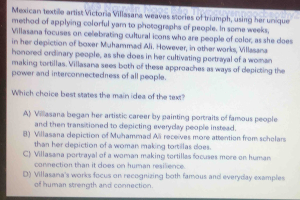 Mexican textile artist Victoria Villasana weaves stories of triumph, using her unique
method of applying colorful yarn to photographs of people. In some weeks,
Villasana focuses on celebrating cultural icons who are people of color, as she does
in her depiction of boxer Muhammad Ali. However, in other works, Villasana
honored ordinary people, as she does in her cultivating portrayal of a woman
making tortillas. Villasana sees both of these approaches as ways of depicting the
power and interconnectedness of all people.
Which choice best states the main idea of the text?
A) Villasana began her artistic career by painting portraits of famous people
and then transitioned to depicting everyday people instead.
B) Villasana depiction of Muhammad Ali receives more attention from scholars
than her depiction of a woman making tortillas does.
C) Villasana portrayal of a woman making tortillas focuses more on human
connection than it does on human resilience.
D) Villasana's works focus on recognizing both famous and everyday examples
of human strength and connection.