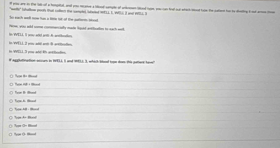 If you are in the lab of a hospital, and you receive a blood sample of unknown blood type, you can find out which blood type the patlent hus by dividing it out acrass (nme
"wells" (shallow pools that collect the sample), labeled WELL 1. WELL 2 and WELL 3
So each well now has a little bit of the patients blood.
Now, you add some commercially made liquid antibodies to each well,
In WELL 1 you add anti-A-antibodies.
In WELL 2 you add anti-B-antibodies.
In WELL 3 you add Rh antibodies.
If agglutination occurs in WELL 1 and WELL 3, which blood type does this patient have?
Type B+ Blood
Type A9 + Blood
Type B- Blood
Type A- Blood
Type AB - Blood
Type A+ Blood
Type O+ Blood
Typee O- Blood