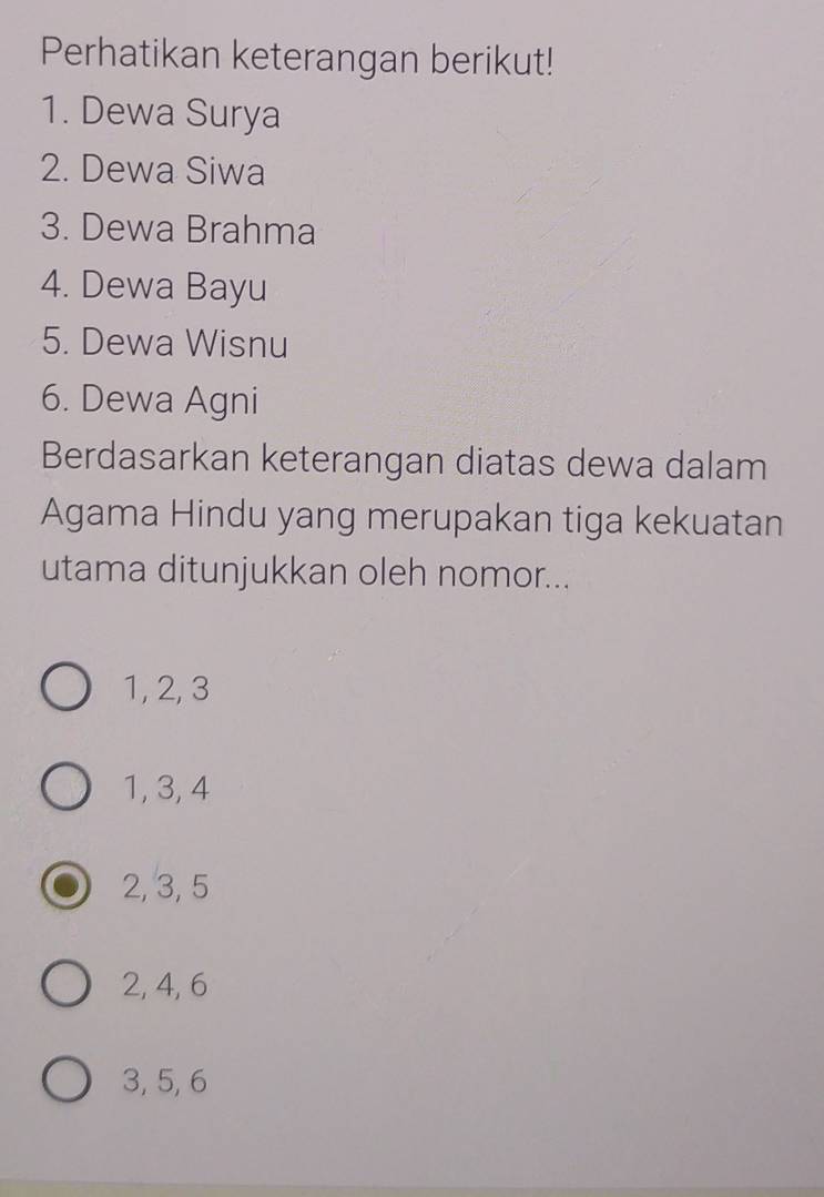 Perhatikan keterangan berikut!
1. Dewa Surya
2. Dewa Siwa
3. Dewa Brahma
4. Dewa Bayu
5. Dewa Wisnu
6. Dewa Agni
Berdasarkan keterangan diatas dewa dalam
Agama Hindu yang merupakan tiga kekuatan
utama ditunjukkan oleh nomor...
1, 2, 3
1, 3, 4
2, 3, 5
2, 4, 6
3, 5, 6