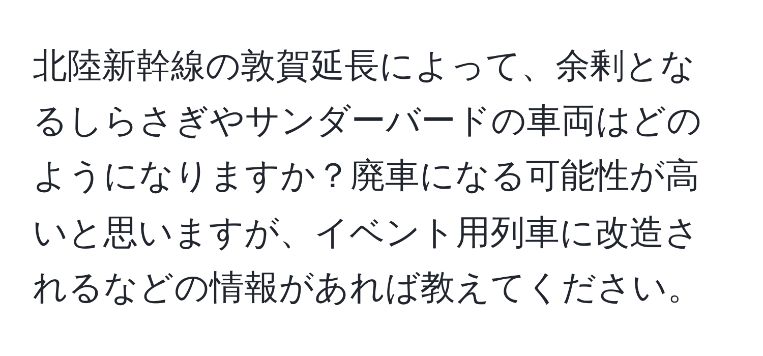 北陸新幹線の敦賀延長によって、余剰となるしらさぎやサンダーバードの車両はどのようになりますか？廃車になる可能性が高いと思いますが、イベント用列車に改造されるなどの情報があれば教えてください。