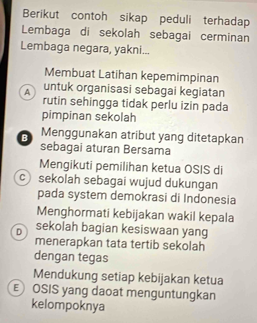 Berikut contoh sikap peduli terhadap
Lembaga di sekolah sebagai cerminan
Lembaga negara, yakni...
Membuat Latihan kepemimpinan
A untuk organisasi sebagai kegiatan
rutin sehingga tidak perlu izin pada
pimpinan sekolah
B Menggunakan atribut yang ditetapkan
sebagai aturan Bersama
Mengikuti pemilihan ketua OSIS di
c) sekolah sebagai wujud dukungan
pada system demokrasi di Indonesia
Menghormati kebijakan wakil kepala
D sekolah bagian kesiswaan yang
menerapkan tata tertib sekolah
dengan tegas
Mendukung setiap kebijakan ketua
E OSIS yang daoat menguntungkan
kelompoknya