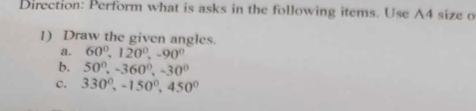 Direction: Perform what is asks in the following items. Use A4 size o 
1) Draw the given angles. 
a. 60^0, 120^0, -90^0
b. 50°, -360°, -30°
c. 330°, -150°, 450°