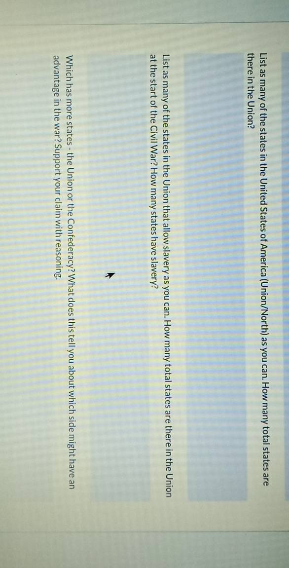 List as many of the states in the United States of America (Union/North) as you can. How many total states are 
there in the Union? 
List as many of the states in the Union that allow slavery as you can. How many total states are there in the Union 
at the start of the Civil War? How many states have slavery? 
Which has more states - the Union or the Confederacy? What does this tell you about which side might have an 
advantage in the war? Support your claim with reasoning.