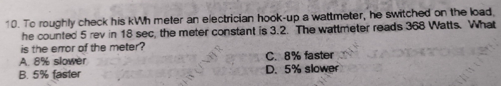 To roughly check his kWh meter an electrician hook-up a wattmeter, he switched on the load,
he counted 5 rev in 18 sec, the meter constant is 3.2. The wattmeter reads 368 Watts. What
is the error of the meter?
A. 8% slower C. 8% faster
B. 5% faster D. 5% slower