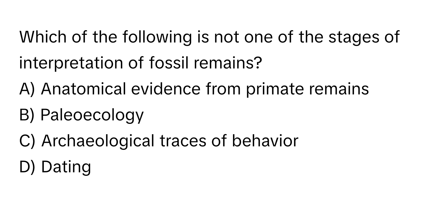 Which of the following is not one of the stages of interpretation of fossil remains?

A) Anatomical evidence from primate remains
B) Paleoecology
C) Archaeological traces of behavior
D) Dating