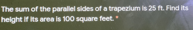 The sum of the parallel sides of a trapezium is 25 ft. Find its
height if its area is 100 square feet. *